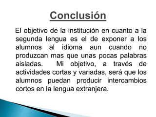 El objetivo de la institución en cuanto a la
segunda lengua es el de exponer a los
alumnos al idioma aun cuando no
produzcan mas que unas pocas palabras
aisladas. Mi objetivo, a través de
actividades cortas y variadas, será que los
alumnos puedan producir intercambios
cortos en la lengua extranjera.
 