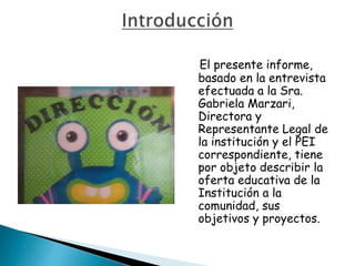 El presente informe,
basado en la entrevista
efectuada a la Sra.
Gabriela Marzari,
Directora y
Representante Legal de
la institución y el PEI
correspondiente, tiene
por objeto describir la
oferta educativa de la
Institución a la
comunidad, sus
objetivos y proyectos.
 