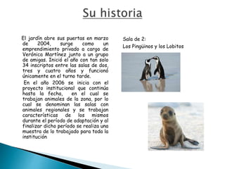 El jardín abre sus puertas en marzo
de 2004, surge como un
emprendimiento privado a cargo de
Verónica Martínez junto a un grupo
de amigas. Inició el año con tan solo
34 inscriptos entre las salas de dos,
tres y cuatro años y funcionó
únicamente en el turno tarde.
En el año 2006 se inicia con el
proyecto institucional que continúa
hasta la fecha, en el cual se
trabajan animales de la zona, por lo
cual se denominan las salas con
animales regionales y se trabajan
características de los mismos
durante el período de adaptación y al
finalizar dicho período se realiza una
muestra de lo trabajado para toda la
institución.
Sala de 2:
Los Pingüinos y los Lobitos
 