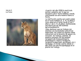 Sala de 5:
Los Pumas
A partir del año 2008 la matrícula
escolar aumenta, por lo que es
necesario abrir turno mañana y tarde,
continuando de esta manera hasta la
fecha.
La institución cuenta con cuatro salas
en el turno mañana (2, 3, 4 y 5 años) y
cinco salas en el turno tarde (2 de 2
años y 1 de 3, 4 y 5 años), manteniendo
una matrícula de 150 alumnos
aproximadamente.
Cabe destacar que se trabaja con
alumnos con necesidades educativas
especiales, los cuales en algunos casos
concurren con la docente de apoyo a la
inclusión. Se trabaja, además, de
manera conjunta con los equipos
terapéuticos (fonoaudiólogo/a,
kinesiólogo/a, músico-terapeuta,
terapista ocupacional, psicólogos, etc.)
Asimismo, el Jardín cuenta desde el
año 2015 con una Psicopedagoga en el
plantel de trabajo.
 
