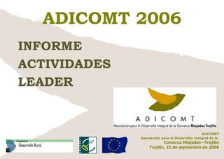 ADICOMT 2006 INFORME  ACTIVIDADES LEADER ADICOMT Asociación para el Desarrollo Integral de la  Comarca Miajadas –Trujillo Trujillo, 21 de septiembre de 2006 