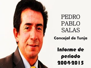 PEDRO
PABLO
SALAS
Concejal de Tunja
Informe de
periodo
2004-2015
 