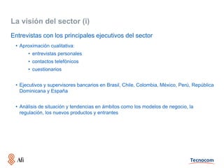 La visión del sector (i)
Entrevistas con los principales ejecutivos del sector
 • Aproximación cualitativa:
      • entrevistas personales
      • contactos telefónicos
      • cuestionarios


 • Ejecutivos y supervisores bancarios en Brasil, Chile, Colombia, México, Perú, República
   Dominicana y España


 • Análisis de situación y tendencias en ámbitos como los modelos de negocio, la
   regulación, los nuevos productos y entrantes
 