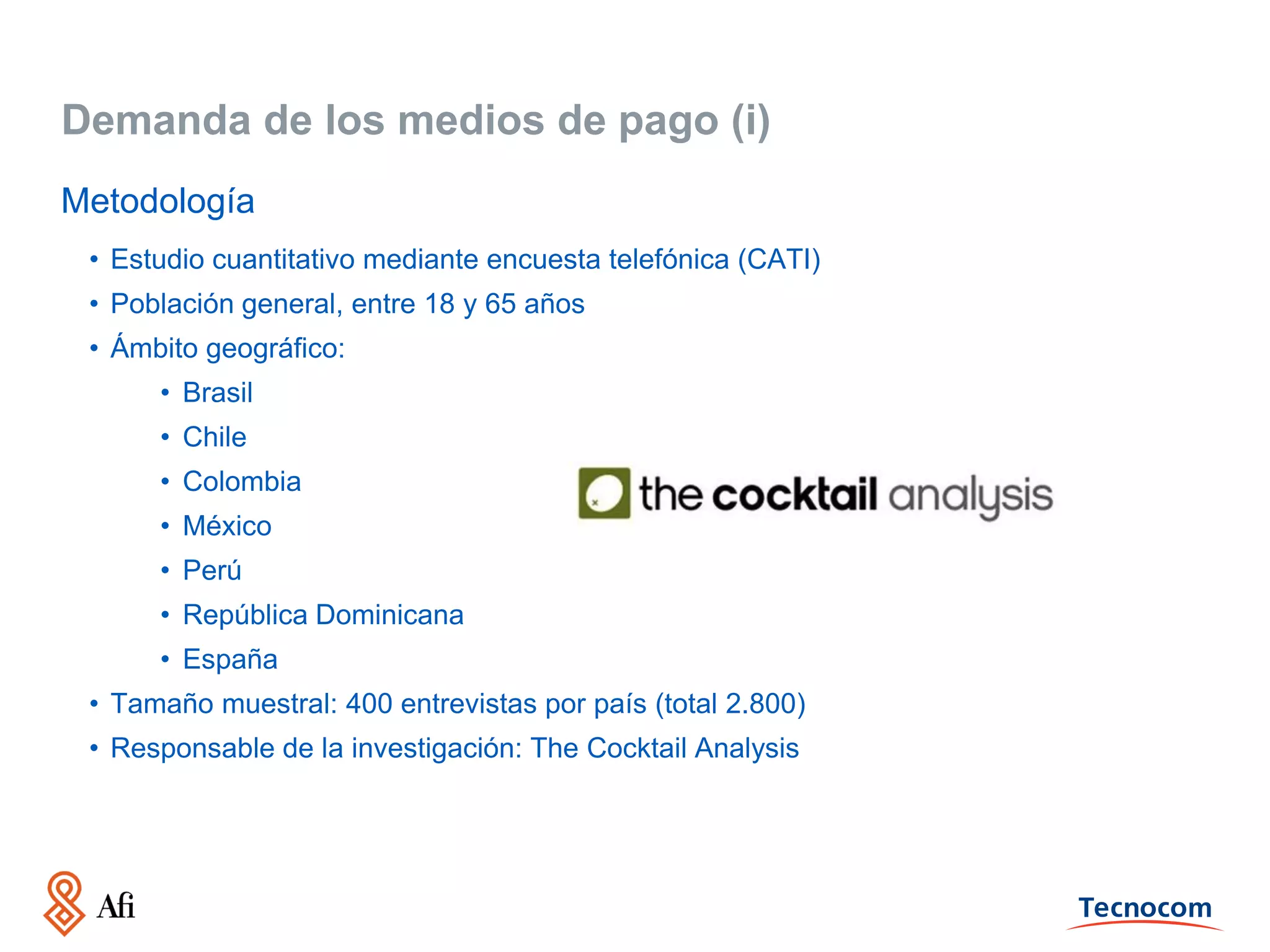 Demanda de los medios de pago (i)
Metodología
• Estudio cuantitativo mediante encuesta telefónica (CATI)
• Población general, entre 18 y 65 años
• Ámbito geográfico:
• Brasil
• Chile
• Colombia
• México
• Perú
• República Dominicana
• España
• Tamaño muestral: 400 entrevistas por país (total 2.800)
• Responsable de la investigación: The Cocktail Analysis

 