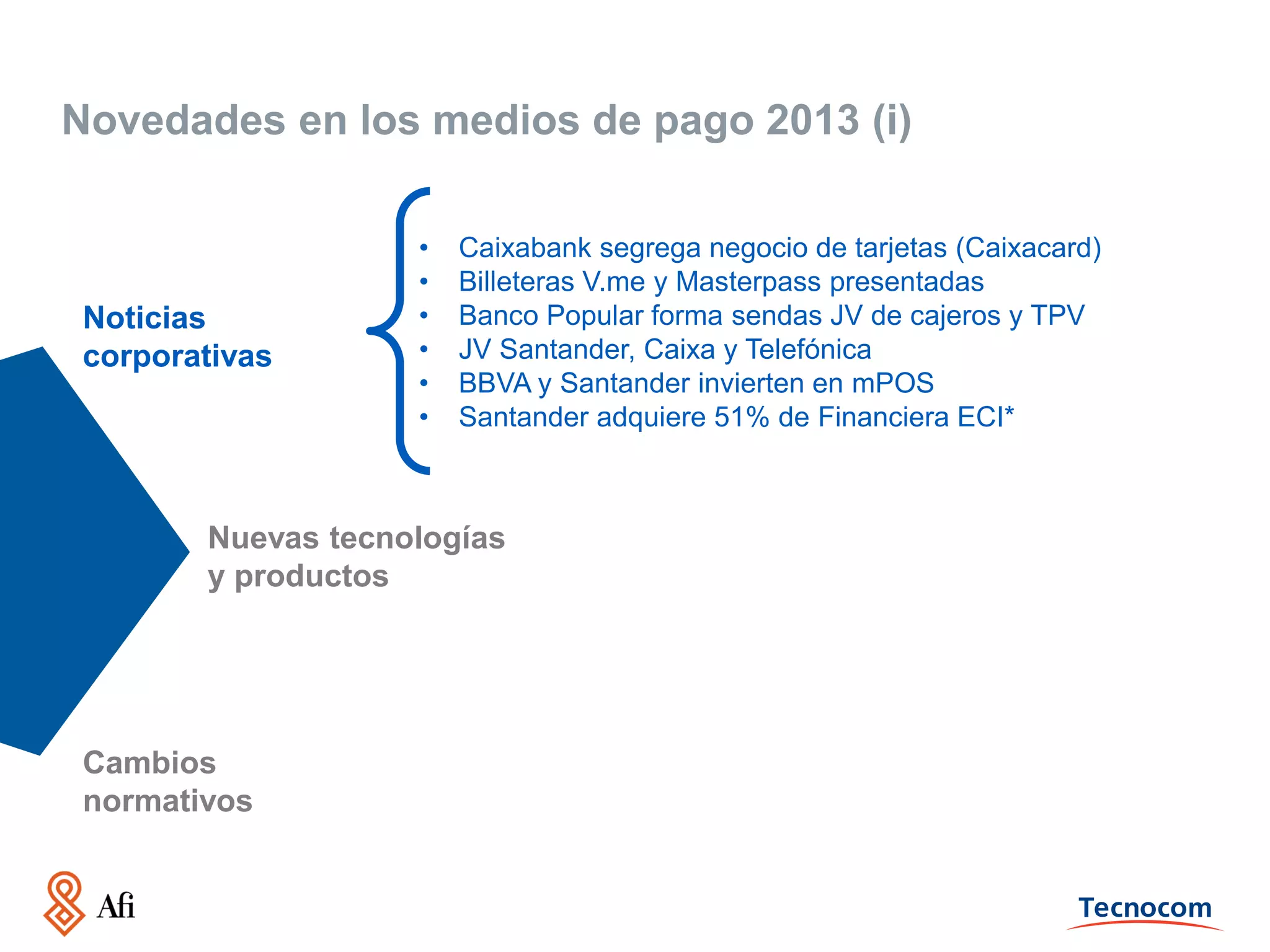 Novedades en los medios de pago 2013 (i)

Noticias
corporativas

•
•
•
•
•
•

Caixabank segrega negocio de tarjetas (Caixacard)
Billeteras V.me y Masterpass presentadas
Banco Popular forma sendas JV de cajeros y TPV
JV Santander, Caixa y Telefónica
BBVA y Santander invierten en mPOS
Santander adquiere 51% de Financiera ECI*

Nuevas tecnologías
y productos

Cambios
normativos

 
