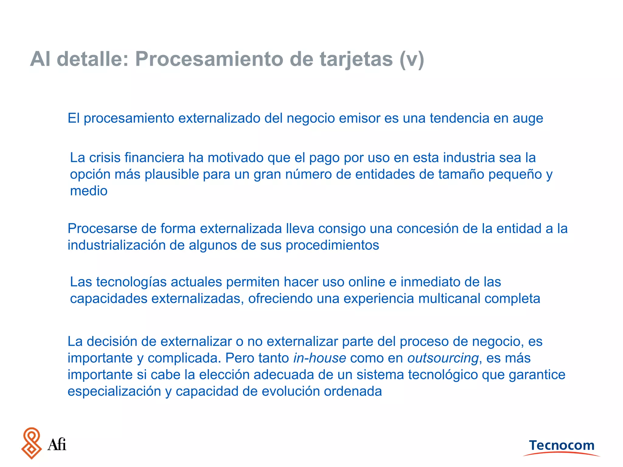 Al detalle: Procesamiento de tarjetas (v)
El procesamiento externalizado del negocio emisor es una tendencia en auge
La crisis financiera ha motivado que el pago por uso en esta industria sea la
opción más plausible para un gran número de entidades de tamaño pequeño y
medio
Procesarse de forma externalizada lleva consigo una concesión de la entidad a la
industrialización de algunos de sus procedimientos
Las tecnologías actuales permiten hacer uso online e inmediato de las
capacidades externalizadas, ofreciendo una experiencia multicanal completa
La decisión de externalizar o no externalizar parte del proceso de negocio, es
importante y complicada. Pero tanto in-house como en outsourcing, es más
importante si cabe la elección adecuada de un sistema tecnológico que garantice
especialización y capacidad de evolución ordenada

 