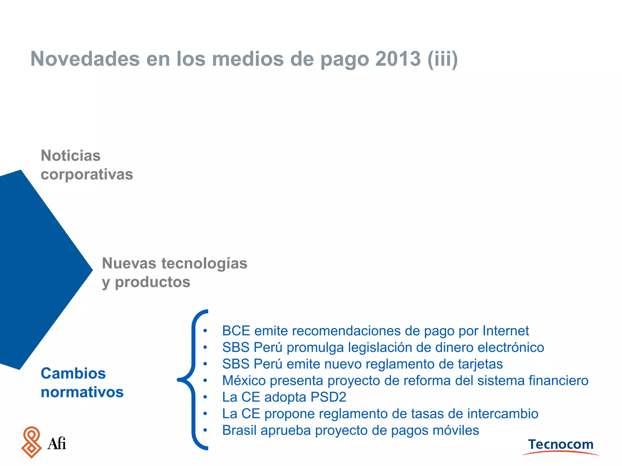 Novedades en los medios de pago 2013 (iii)

Noticias
corporativas

Nuevas tecnologías
y productos

Cambios
normativos

•
•
•
•
•
•
•

BCE emite recomendaciones de pago por Internet
SBS Perú promulga legislación de dinero electrónico
SBS Perú emite nuevo reglamento de tarjetas
México presenta proyecto de reforma del sistema financiero
La CE adopta PSD2
La CE propone reglamento de tasas de intercambio
Brasil aprueba proyecto de pagos móviles

 