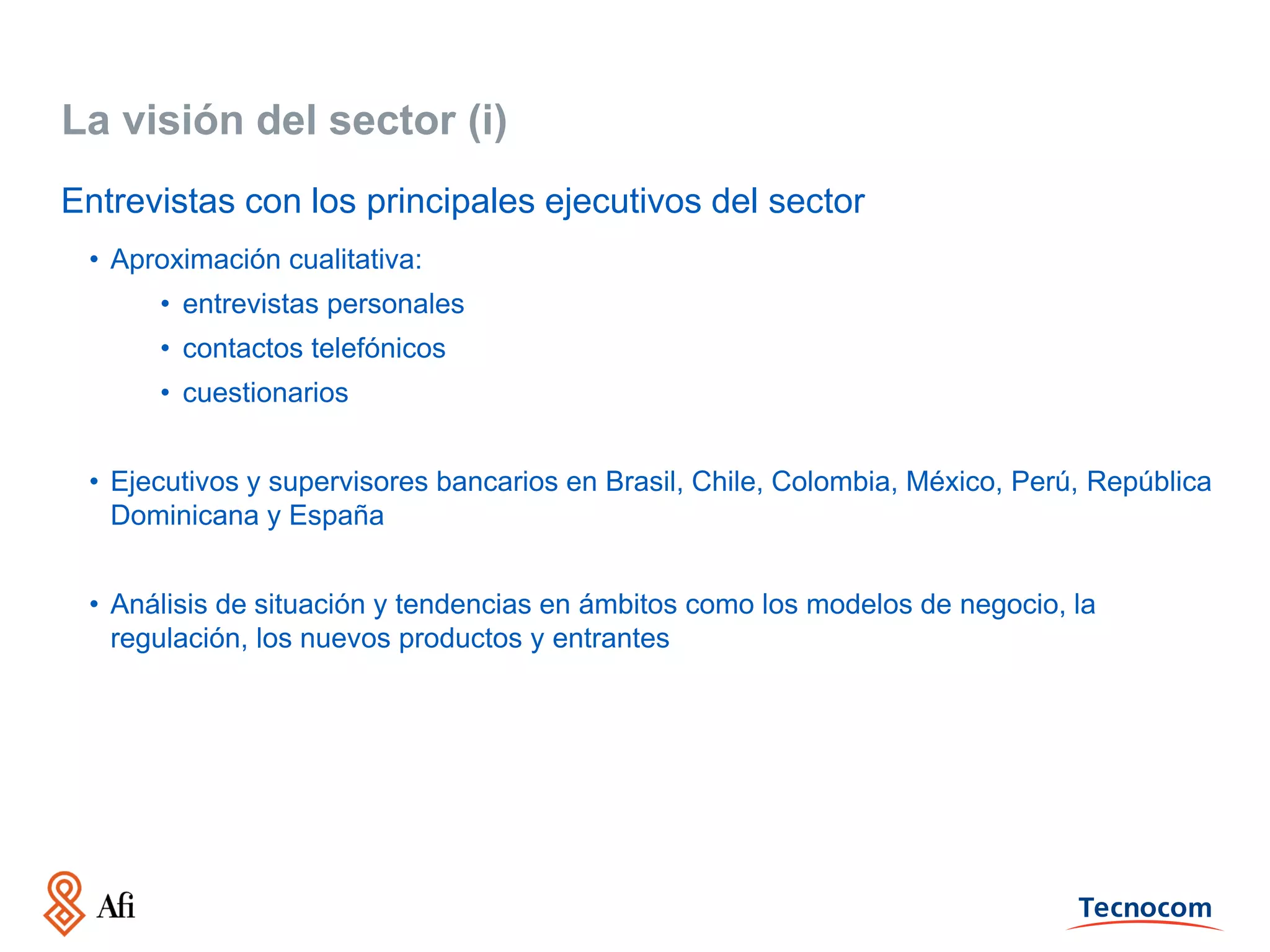 La visión del sector (i)
Entrevistas con los principales ejecutivos del sector
• Aproximación cualitativa:
• entrevistas personales
• contactos telefónicos
• cuestionarios
• Ejecutivos y supervisores bancarios en Brasil, Chile, Colombia, México, Perú, República
Dominicana y España

• Análisis de situación y tendencias en ámbitos como los modelos de negocio, la
regulación, los nuevos productos y entrantes

 