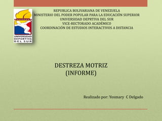 REPUBLICA BOLIVARIANA DE VENEZUELA 
MINISTERIO DEL PODER POPULAR PARA LA EDUCACIÓN SUPERIOR 
UNIVERSIDAD DEPRTIVA DEL SUR 
VICE-RECTORADO ACADÉMICO 
COORDINACIÓN DE ESTUDIOS INTERACTIVOS A DISTANCIA 
DESTREZA MOTRIZ 
(INFORME) 
Realizado por: Yosmary C Delgado 
 