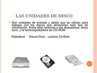 LAS UNIDADES DE DISCO Son unidades de entrada y salida que se utilizan para trabajar con los discos que almacenan todo tipo de información. Entre ellas tenemos a las disqueteras, disco duro, y la lectora/grabadora de CD-ROM.   Diskettera  Discos Duro  Lectora Cd-Rom 