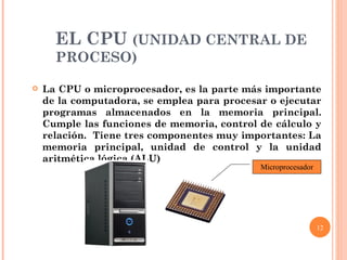 EL CPU  (UNIDAD CENTRAL DE PROCESO) La CPU o microprocesador, es la parte más importante de la computadora, se emplea para procesar o ejecutar programas almacenados en la memoria principal. Cumple las funciones de memoria, control de cálculo y relación.  Tiene tres componentes muy importantes: La memoria principal, unidad de control y la unidad aritmética lógica (ALU) Microprocesador 
