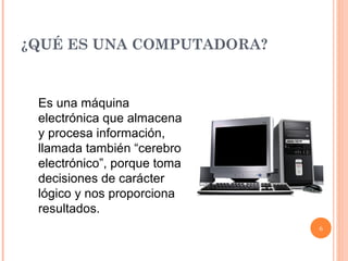 ¿QUÉ ES UNA COMPUTADORA? Es una máquina electrónica que almacena y procesa información, llamada también “cerebro electrónico”, porque toma decisiones de carácter lógico y nos proporciona resultados. 