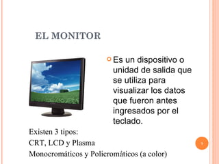 EL MONITOR  Es un dispositivo o unidad de salida que se utiliza para visualizar los datos que fueron antes ingresados por el teclado.   Existen 3 tipos:  CRT, LCD y Plasma Monocromáticos y Policromáticos (a color) 