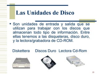 Las Unidades de Disco Son unidades de entrada y salida que se utilizan para trabajar con los discos que almacenan todo tipo de información. Entre ellas tenemos a las disqueteras, disco duro, y la lectora/grabadora de CD-ROM.   Diskettera  Discos Duro  Lectora Cd-Rom 