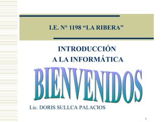 I.E. N° 1198 “LA RIBERA” INTRODUCCIÓN  A LA INFORMÁTICA BIENVENIDOS Lic. DORIS SULLCA PALACIOS 