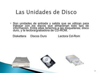 Son unidades de entrada y salida que se utilizan para trabajar con los discos que almacenan todo tipo de información. Entre ellas tenemos a las disqueteras, disco duro, y la lectora/grabadora de CD-ROM.   Diskettera  Discos Duro  Lectora Cd-Rom 