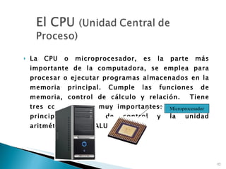 La CPU o microprocesador, es la parte más importante de la computadora, se emplea para procesar o ejecutar programas almacenados en la memoria principal. Cumple las funciones de memoria, control de cálculo y relación.  Tiene tres componentes muy importantes: La memoria principal, unidad de control y la unidad aritmética lógica (ALU) Microprocesador 