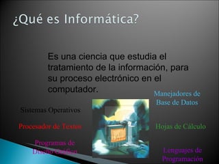Es una ciencia que estudia el tratamiento de la información, para su proceso electrónico en el computador.   Sistemas Operativos Procesador de Textos Hojas de Cálculo Manejadores de Base de Datos Lenguajes de Programación Programas de Diseño Gráfico 
