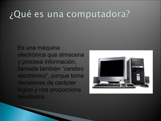 Es una máquina electrónica que almacena y procesa información, llamada también “cerebro electrónico”, porque toma decisiones de carácter lógico y nos proporciona resultados. 