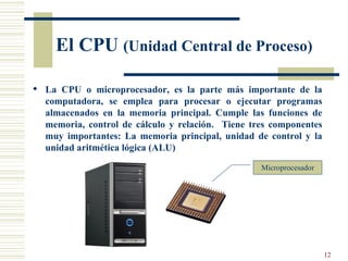 El CPU  (Unidad Central de Proceso) La CPU o microprocesador, es la parte más importante de la computadora, se emplea para procesar o ejecutar programas almacenados en la memoria principal. Cumple las funciones de memoria, control de cálculo y relación.  Tiene tres componentes muy importantes: La memoria principal, unidad de control y la unidad aritmética lógica (ALU) Microprocesador 