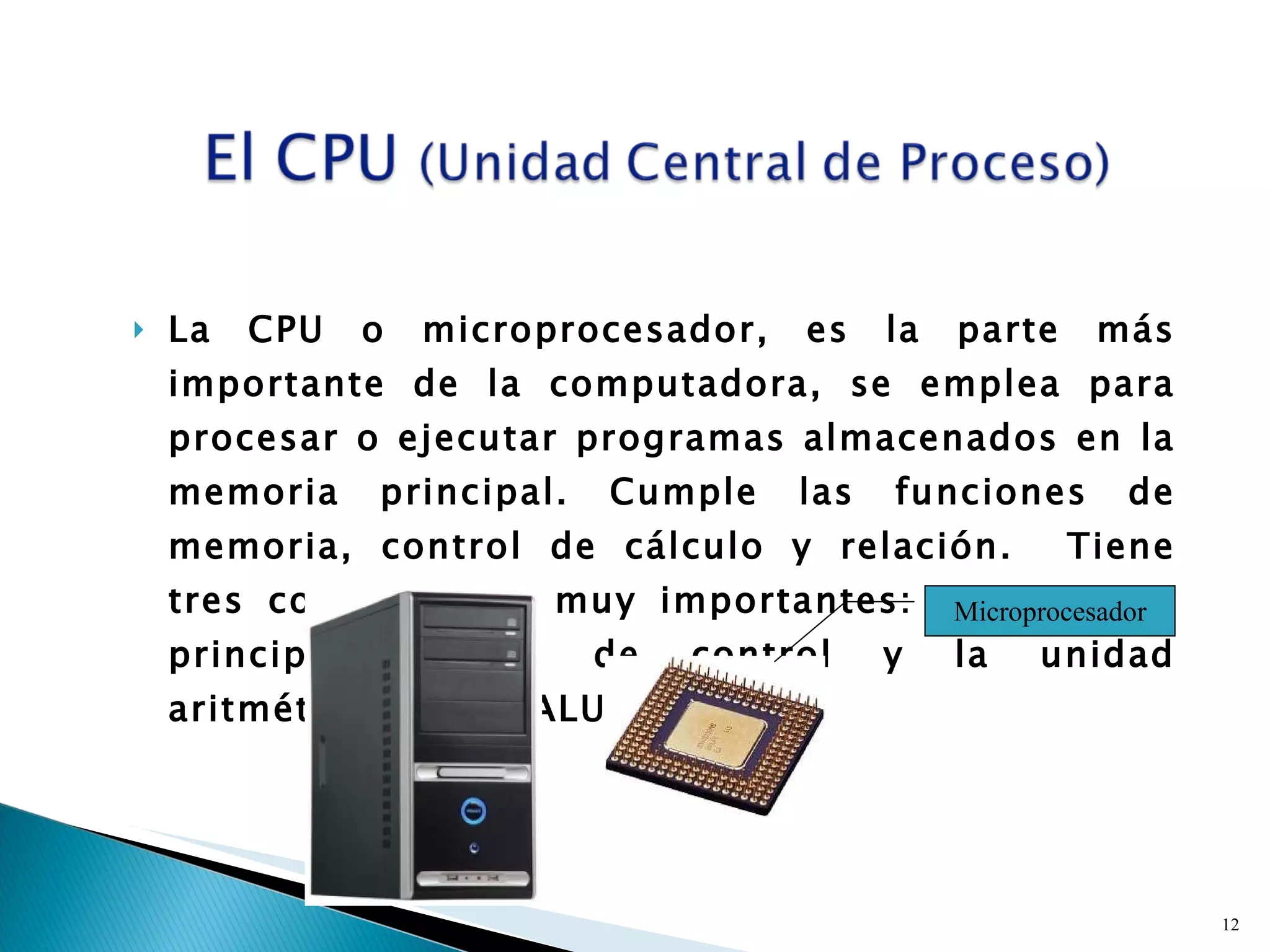 La CPU o microprocesador, es la parte más importante de la computadora, se emplea para procesar o ejecutar programas almacenados en la memoria principal. Cumple las funciones de memoria, control de cálculo y relación.  Tiene tres componentes muy importantes: La memoria principal, unidad de control y la unidad aritmética lógica (ALU) Microprocesador 
