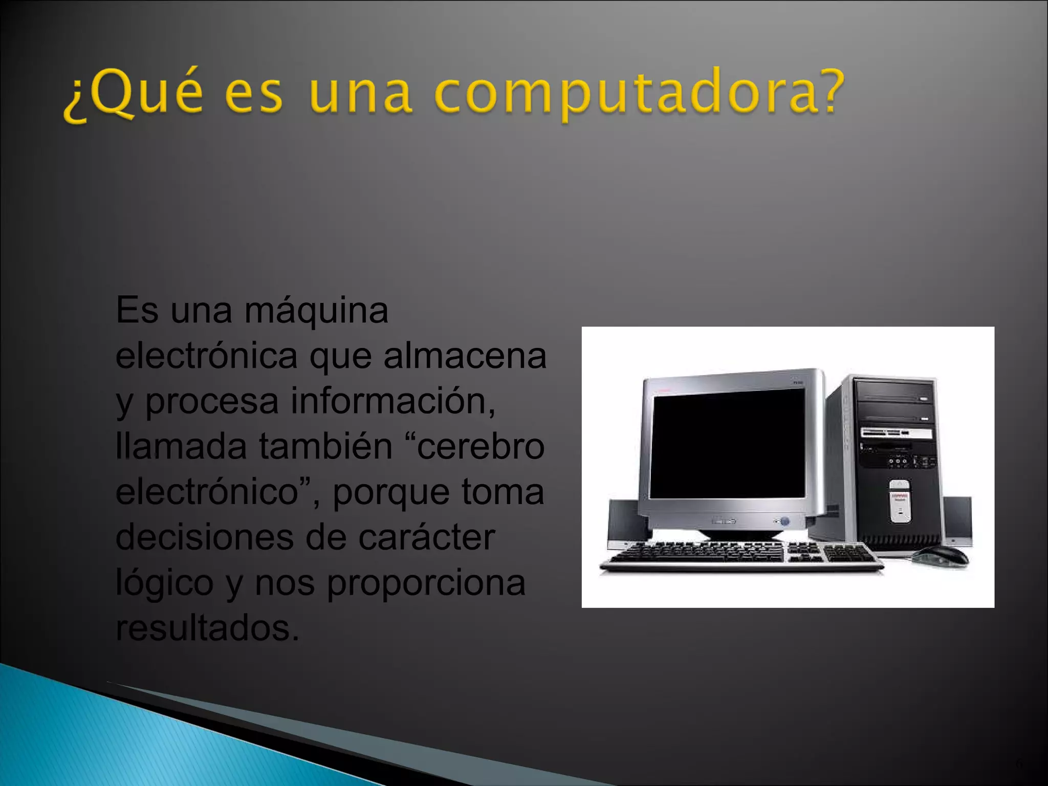 Es una máquina electrónica que almacena y procesa información, llamada también “cerebro electrónico”, porque toma decisiones de carácter lógico y nos proporciona resultados. 