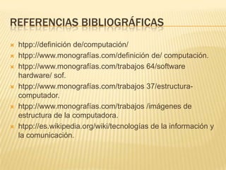 REFERENCIAS BIBLIOGRÁFICAS
   htpp://definición de/computación/
   htpp://www.monografías.com/definición de/ computación.
   htpp://www.monografías.com/trabajos 64/software
    hardware/ sof.
   htpp://www.monografías.com/trabajos 37/estructura-
    computador.
   htpp://www.monografías.com/trabajos /imágenes de
    estructura de la computadora.
   htpp://es.wikipedia.org/wiki/tecnologías de la información y
    la comunicación.
 