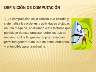 DEFINICIÓN DE COMPUTACIÓN

  La computación es la ciencia que estudia y
sistematiza las órdenes y actividades dictadas
en una máquina, analizando a los factores que
participan de este proceso, entre los que se
encuentran los lenguajes de programación,
permiten generar una lista de datos ordenada
y entendible para la máquina.
 