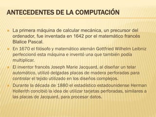ANTECEDENTES DE LA COMPUTACIÓN

   La primera máquina de calcular mecánica, un precursor del
    ordenador, fue inventada en 1642 por el matemático francés
    Blalice Pascal.
   En 1670 el filósofo y matemático alemán Gottfried Wilhelm Leibniz
    perfeccionó esta máquina e inventó una que también podía
    multiplicar.
   El inventor francés Joseph Marie Jacquard, al diseñar un telar
    automático, utilizó delgadas placas de madera perforadas para
    controlar el tejido utilizado en los diseños complejos.
   Durante la década de 1880 el estadístico estadounidense Herman
    Hollerith concibió la idea de utilizar tarjetas perforadas, similares a
    las placas de Jacquard, para procesar datos.
 