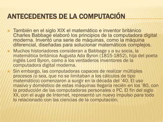ANTECEDENTES DE LA COMPUTACIÓN
   También en el siglo XIX el matemático e inventor británico
    Charles Babbage elaboró los principios de la computadora digital
    moderna. Inventó una serie de máquinas, como la máquina
    diferencial, diseñadas para solucionar matemáticos complejos.
   Muchos historiadores consideran a Babbage y a su socia, la
    matemática británica Augusta Ada Byron (1815-1852), hija del poeta
    inglés Lord Byron, como a los verdaderos inventores de la
    computadora digital moderna.
   Sin embargo, las computadoras capaces de realizar múltiples
    procesos (o sea, que no se limitaban a los cálculos de tipo
    matemático) comenzaron a surgir en la década del ’40. El uso
    masivo y doméstico de estas máquinas llegaría recién en los ’80, con
    la producción de las computadoras personales o PC. El fin del siglo
    XX, con el auge de Internet, representó un nuevo impulso para todo
    lo relacionado con las ciencias de la computación.
 