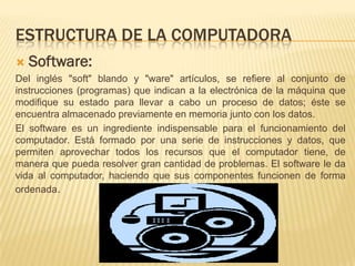 ESTRUCTURA DE LA COMPUTADORA
   Software:
Del inglés "soft" blando y "ware" artículos, se refiere al conjunto de
instrucciones (programas) que indican a la electrónica de la máquina que
modifique su estado para llevar a cabo un proceso de datos; éste se
encuentra almacenado previamente en memoria junto con los datos.
El software es un ingrediente indispensable para el funcionamiento del
computador. Está formado por una serie de instrucciones y datos, que
permiten aprovechar todos los recursos que el computador tiene, de
manera que pueda resolver gran cantidad de problemas. El software le da
vida al computador, haciendo que sus componentes funcionen de forma
ordenada.
 