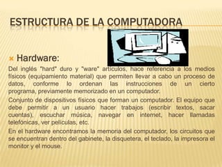 ESTRUCTURA DE LA COMPUTADORA


   Hardware:
Del inglés "hard" duro y "ware" artículos, hace referencia a los medios
físicos (equipamiento material) que permiten llevar a cabo un proceso de
datos, conforme lo ordenan las instrucciones de un cierto
programa, previamente memorizado en un computador.
Conjunto de dispositivos físicos que forman un computador. El equipo que
debe permitir a un usuario hacer trabajos (escribir textos, sacar
cuentas), escuchar música, navegar en internet, hacer llamadas
telefónicas, ver películas, etc.
En el hardware encontramos la memoria del computador, los circuitos que
se encuentran dentro del gabinete, la disquetera, el teclado, la impresora el
monitor y el mouse.
 
