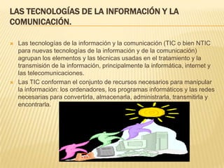 LAS TECNOLOGÍAS DE LA INFORMACIÓN Y LA
COMUNICACIÓN.

   Las tecnologías de la información y la comunicación (TIC o bien NTIC
    para nuevas tecnologías de la información y de la comunicación)
    agrupan los elementos y las técnicas usadas en el tratamiento y la
    transmisión de la información, principalmente la informática, internet y
    las telecomunicaciones.
   Las TIC conforman el conjunto de recursos necesarios para manipular
    la información: los ordenadores, los programas informáticos y las redes
    necesarias para convertirla, almacenarla, administrarla, transmitirla y
    encontrarla.
 