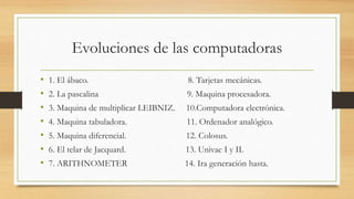 Evoluciones de las computadoras
• 1. El ábaco. 8. Tarjetas mecánicas.
• 2. La pascalina 9. Maquina procesadora.
• 3. Maquina de multiplicar LEIBNIZ. 10.Computadora electrónica.
• 4. Maquina tabuladora. 11. Ordenador analógico.
• 5. Maquina diferencial. 12. Colosus.
• 6. El telar de Jacquard. 13. Univac I y II.
• 7. ARITHNOMETER 14. Ira generación hasta.
 