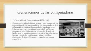 Generaciones de las computadoras
• 1ª Generación de Computadoras (1951-1958):
• En esta generación había un grande conocimiento de las
capacidades de las computadoras, las computadoras de la
primera Generación emplearon bulbos para procesar
información. Los operadores ingresaban los datos y
programas en código especial por medio de tarjetas
perforadas, el almacenamiento interno se lograba con un
tambor que giraba rápidamente, sobre el cual un
dispositivo de lectura/escritura colocaba una marca
magnética
 