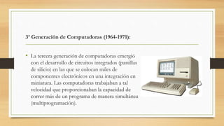 3ª Generación de Computadoras (1964-1971):
• La tercera generación de computadoras emergió
con el desarrollo de circuitos integrados (pastillas
de silicio) en las que se colocan miles de
componentes electrónicos en una integración en
miniatura. Las computadoras trabajaban a tal
velocidad que proporcionaban la capacidad de
correr más de un programa de manera simultánea
(multiprogramación).
 