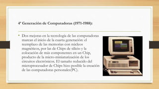 4ª Generación de Computadoras (1971-1988):
• Dos mejoras en la tecnología de las computadoras
marcan el inicio de la cuarta generación: el
reemplazo de las memorias con núcleos
magnéticos, por las de Chips de silicio y la
colocación de más componentes en un Chip,
producto de la micro-miniaturización de los
circuitos electrónicos. El tamaño reducido del
microprocesador de Chips hizo posible la creación
de las computadoras personales(PC).
 