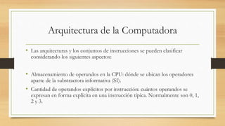 Arquitectura de la Computadora
• Las arquitecturas y los conjuntos de instrucciones se pueden clasificar
considerando los siguientes aspectos:
• Almacenamiento de operandos en la CPU: dónde se ubican los operadores
aparte de la substractora informativa (SI).
• Cantidad de operandos explícitos por instrucción: cuántos operandos se
expresan en forma explícita en una instrucción típica. Normalmente son 0, 1,
2 y 3.
 