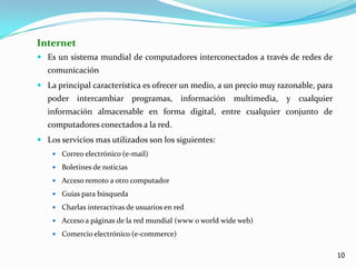 InternetEs un sistema mundial de computadores interconectados a través de redes de comunicaciónLa principal característica es ofrecer un medio, a un precio muy razonable, para poder intercambiar programas, información multimedia, y cualquier información almacenable en forma digital, entre cualquier conjunto de computadores conectados a la red.Los servicios mas utilizados son los siguientes:Correo electrónico (e-mail)Boletines de noticiasAcceso remoto a otro computadorGuías para búsquedaCharlas interactivas de usuarios en redAcceso a páginas de la red mundial (www o worldwide web)Comercio electrónico (e-commerce)10