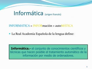 6Informática (origen francés)INFORMATICA = INFORmación + autoMÁTICALa Real Academia Española de la lengua define:Informática.-el conjunto de conocimientos científicos y técnicas que hacen posible el tratamiento automático de la información por medio de ordenadores.