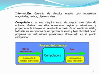 7Información: Conjunto de símbolos usados para representar magnitudes, hechos, objetos o ideasComputadora: es una máquina capaz de aceptar unos datos de entrada, efectuar con ellos operaciones lógicas y aritméticas, y proporcionar la información resultante a través de un medio de salida; todo ello sin intervención de un operador humano y bajo el control de un programa de instrucciones previamente almacenado en el propio computador