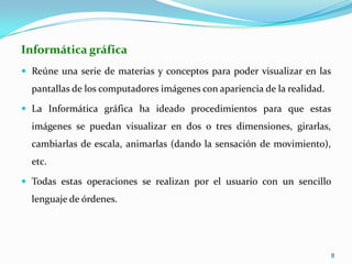 Informática gráficaReúne una serie de materias y conceptos para poder visualizar en las pantallas de los computadores imágenes con apariencia de la realidad. La Informática gráfica ha ideado procedimientos para que estas imágenes se puedan visualizar en dos o tres dimensiones, girarlas, cambiarlas de escala, animarlas (dando la sensación de movimiento), etc. Todas estas operaciones se realizan por el usuario con un sencillo lenguaje de órdenes.8