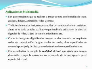 Aplicaciones MultimediaSon presentaciones que se realizan a través de una combinación de texto, gráficos, dibujos, animación, vídeo y sonido. Tradicionalmente las imágenes producidas por computador eran estáticas, ahora se ha dado un salto cualitativo que implica la utilización de cámaras digitales de vídeo, tarjeta de sonido, micrófonos, etc.Como las imágenes digitalizadas ocupan mucha memoria, se requieren redes de comunicación de gran ancho de banda, altas capacidades de memoria principal y de disco, y uso de técnicas de compresión de datosComo evolución ha surgido la realidad virtual, que añade una tercera dimensión y logra la recreación en la pantalla de lo que aparece en el espacio físico real.9