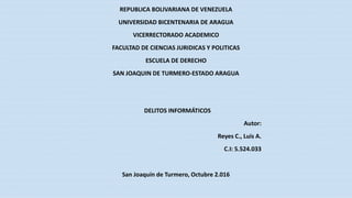 REPUBLICA BOLIVARIANA DE VENEZUELA
UNIVERSIDAD BICENTENARIA DE ARAGUA
VICERRECTORADO ACADEMICO
FACULTAD DE CIENCIAS JURIDICAS Y POLITICAS
ESCUELA DE DERECHO
SAN JOAQUIN DE TURMERO-ESTADO ARAGUA
DELITOS INFORMÁTICOS
Autor:
Reyes C., Luis A.
C.I: 5.524.033
San Joaquín de Turmero, Octubre 2.016
 