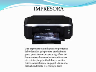IMPRESORA

Una impresora es un dispositivo periférico
del ordenador que permite producir una
gama permanente de textos o gráficos de
documentos almacenados en un formato
electrónico, imprimiéndolos en medios
físicos, normalmente en papel, utilizando
cartuchos de tinta o tecnología láser.

 