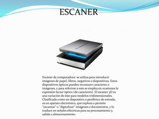 ESCANER

Escáner de computadora: se utiliza para introducir
imágenes de papel, libros, negativos o diapositivas. Estos
dispositivos ópticos pueden reconocer caracteres o
imágenes, y para referirse a este se emplea en ocasiones la
expresión lector óptico (de caracteres). El escáner 3D es
una variación de éste para modelos tridimensionales.
Clasificado como un dispositivo o periférico de entrada,
es un aparato electrónico, que explora o permite
"escanear" o "digitalizar" imágenes o documentos, y lo
traduce en señales eléctricas para su procesamiento y,
salida o almacenamiento.

 