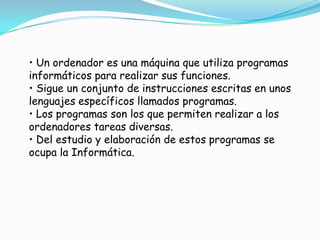• Un ordenador es una máquina que utiliza programas
informáticos para realizar sus funciones.
• Sigue un conjunto de instrucciones escritas en unos
lenguajes específicos llamados programas.
• Los programas son los que permiten realizar a los
ordenadores tareas diversas.
• Del estudio y elaboración de estos programas se
ocupa la Informática.

 