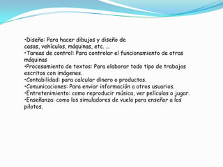 •Diseño: Para hacer dibujos y diseño de
casas, vehículos, máquinas, etc. …
•Tareas de control: Para controlar el funcionamiento de otras
máquinas
•Procesamiento de textos: Para elaborar todo tipo de trabajos
escritos con imágenes.
•Contabilidad: para calcular dinero o productos.
•Comunicaciones: Para enviar información a otros usuarios.
•Entretenimiento: como reproducir música, ver películas o jugar.
•Enseñanza: como los simuladores de vuelo para enseñar a los
pilotos.

 