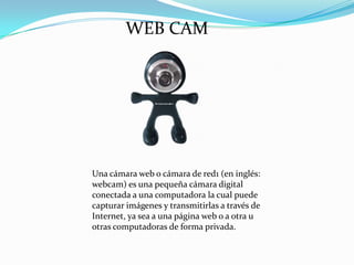 WEB CAM

Una cámara web o cámara de red1 (en inglés:
webcam) es una pequeña cámara digital
conectada a una computadora la cual puede
capturar imágenes y transmitirlas a través de
Internet, ya sea a una página web o a otra u
otras computadoras de forma privada.

 