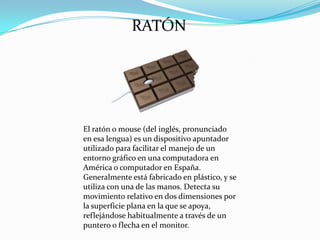 RATÓN

El ratón o mouse (del inglés, pronunciado
en esa lengua) es un dispositivo apuntador
utilizado para facilitar el manejo de un
entorno gráfico en una computadora en
América o computador en España.
Generalmente está fabricado en plástico, y se
utiliza con una de las manos. Detecta su
movimiento relativo en dos dimensiones por
la superficie plana en la que se apoya,
reflejándose habitualmente a través de un
puntero o flecha en el monitor.

 